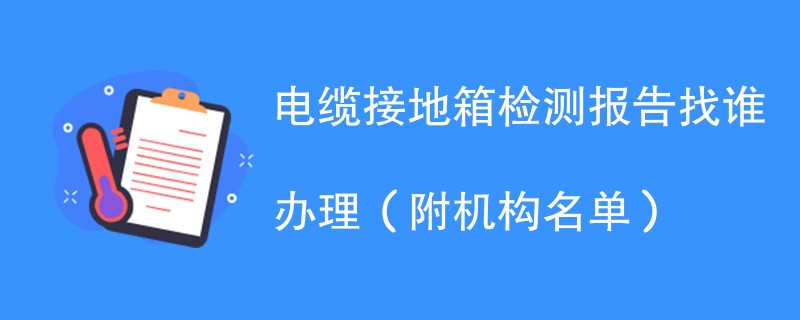 电缆接地箱检测报告找谁办理（附机构名单）