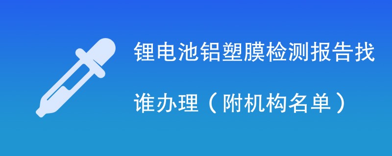 锂电池铝塑膜检测报告找谁办理（附机构名单）