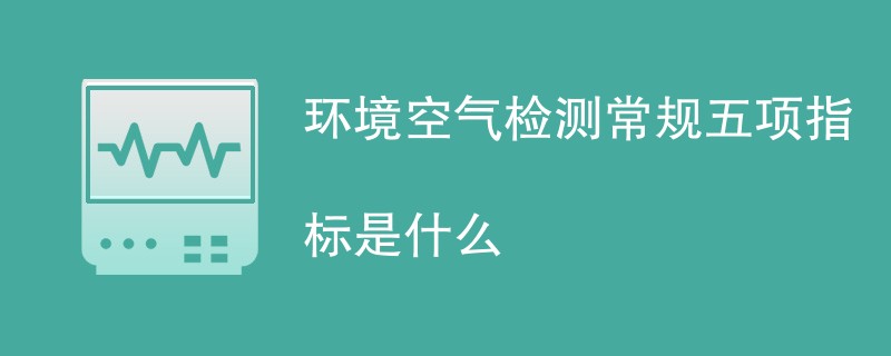 环境空气检测常规五项指标是什么（附详细介绍）