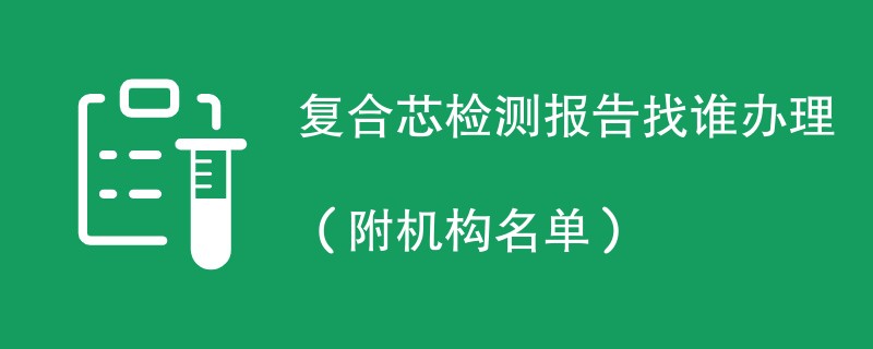 复合芯检测报告找谁办理（附机构名单）