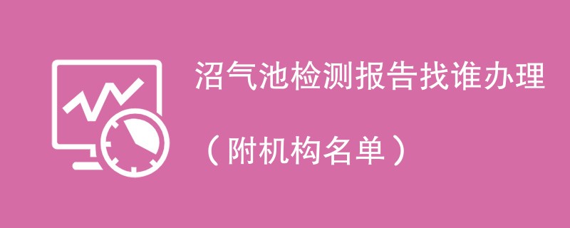 沼气池检测报告找谁办理（附机构名单）