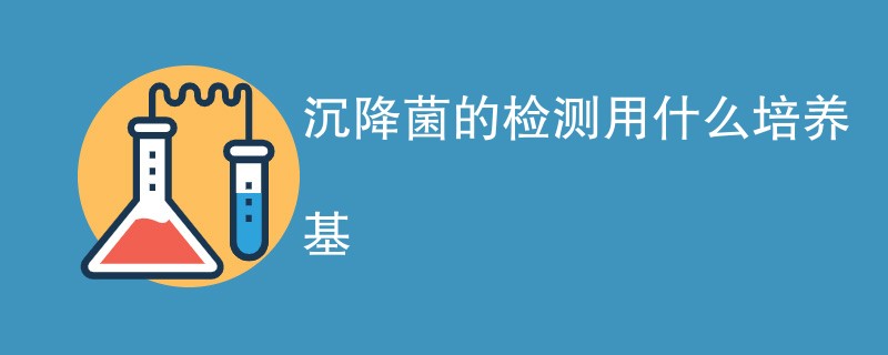 沉降菌的检测用什么培养基（附详细介绍）