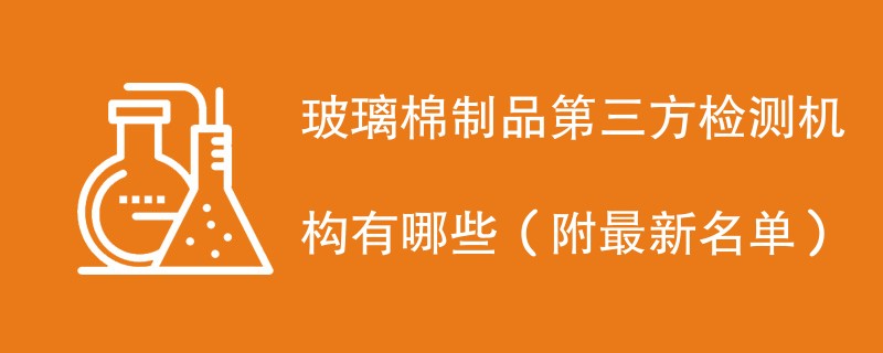 玻璃棉制品第三方检测机构有哪些（附最新名单）