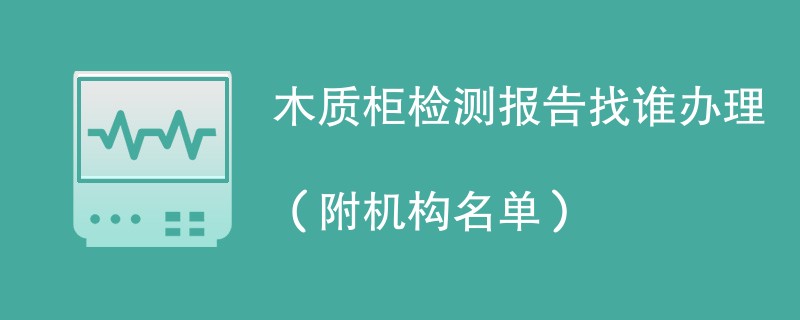 木质柜检测报告找谁办理（附机构名单）