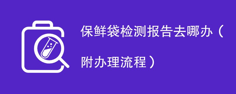 保鲜袋检测报告去哪办（附办理流程）