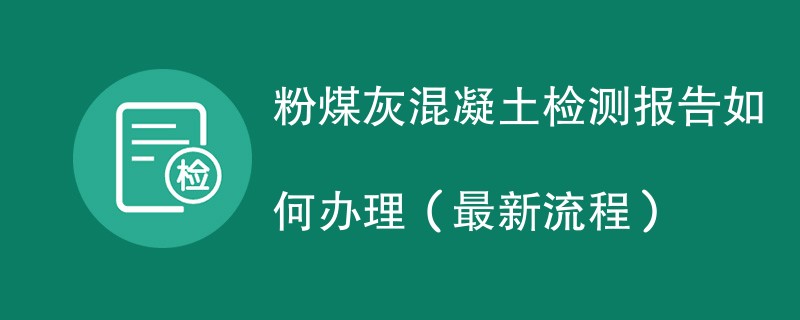 粉煤灰混凝土检测报告如何办理（最新流程）