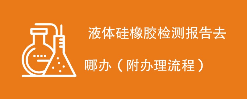  液体硅橡胶检测报告去哪办（附办理流程）