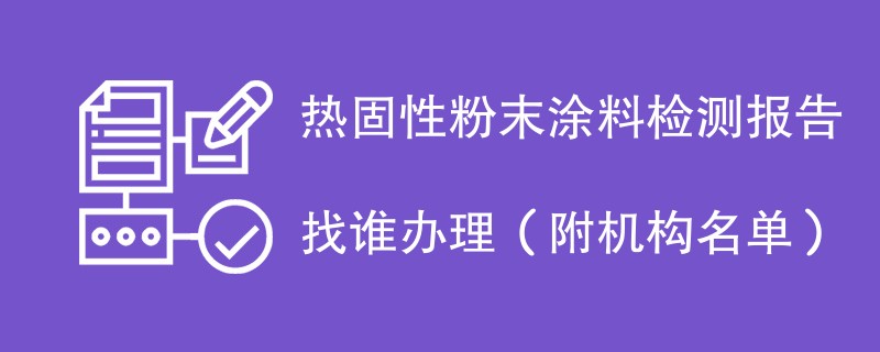 热固性粉末涂料检测报告找谁办理（附机构名单）