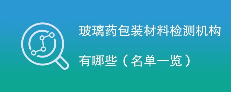 玻璃药包装材料检测机构有哪些（名单一览）