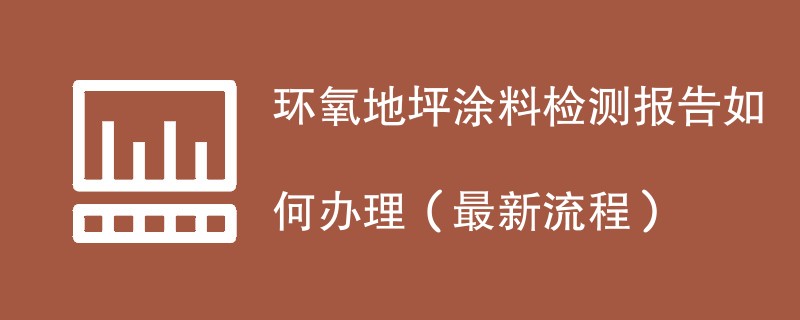 环氧地坪涂料检测报告如何办理（最新流程）