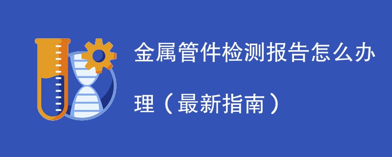 金属管件检测报告怎么办理（最新指南）