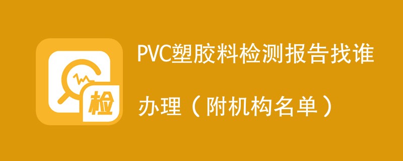 PVC塑胶料检测报告找谁办理（附机构名单）