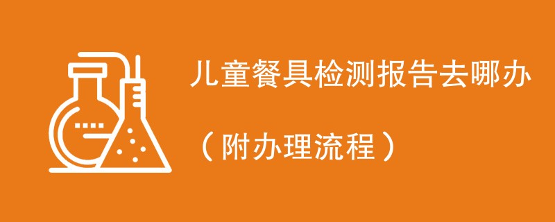 儿童餐具检测报告去哪办（附办理流程）