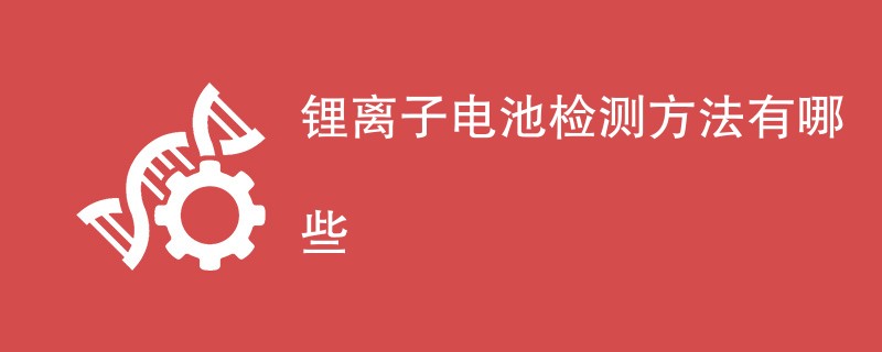 锂离子电池检测方法有哪些（附详细介绍）