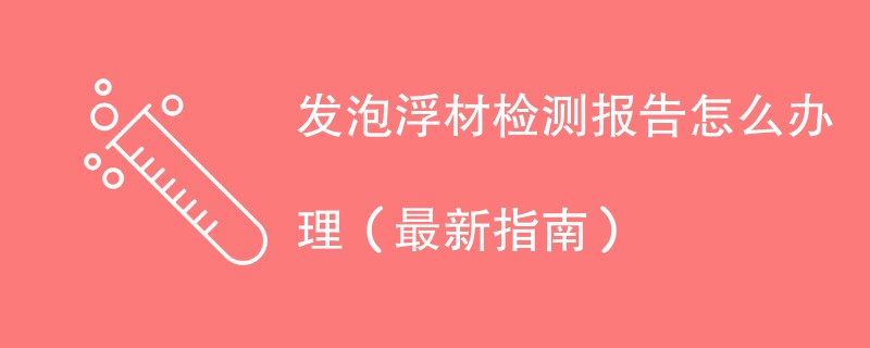 发泡浮材检测报告怎么办理（最新指南）