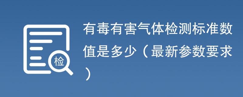 有毒有害气体检测标准数值是多少（最新参数要求）