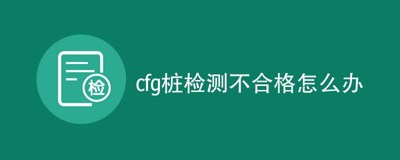 cfg桩检测不合格怎么办（应对措施详解）