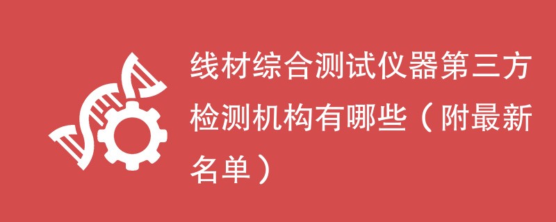 线材综合测试仪器第三方检测机构有哪些（附最新名单）