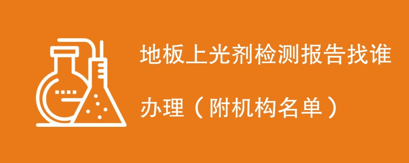 地板上光剂检测报告找谁办理（附机构名单）