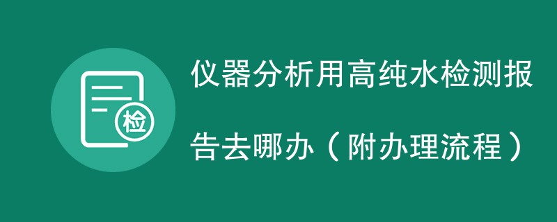 仪器分析用高纯水检测报告去哪办（附办理流程）