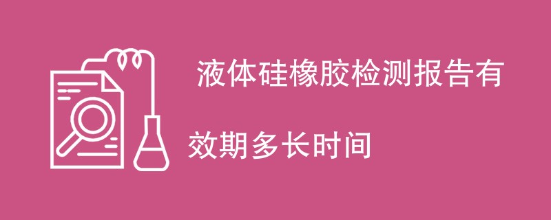  液体硅橡胶检测报告有效期多长时间