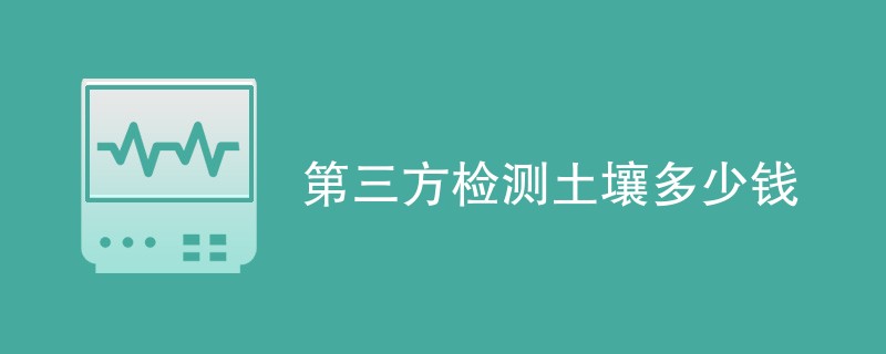 第三方检测土壤多少钱（附收费明细表）