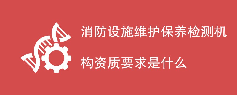 消防设施维护保养检测机构资质要求是什么