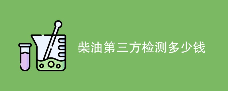 柴油第三方检测多少钱（附费用明细表）