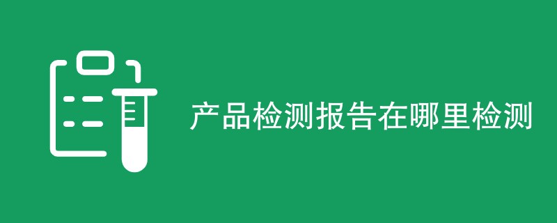 产品检测报告在哪里检测（附机构名单）