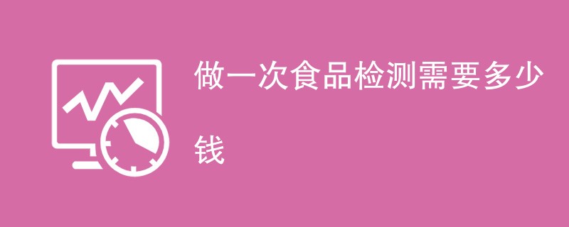 做一次食品检测需要多少钱（附费用明细）