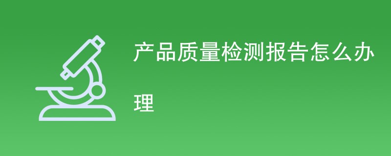 产品质量检测报告怎么办理（流程步骤一览）