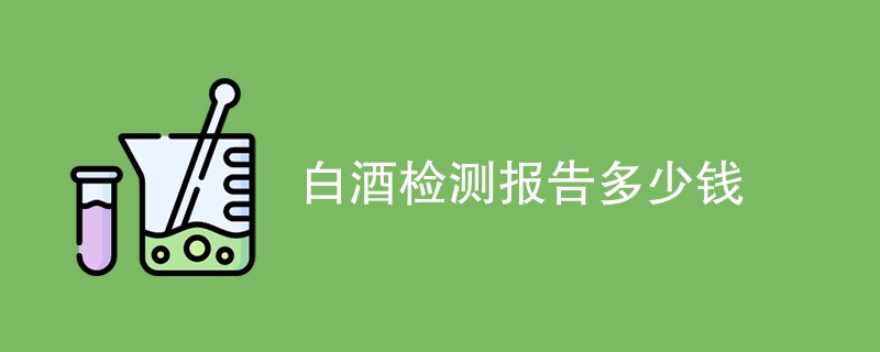 白酒检测报告多少钱（附费用明细表）