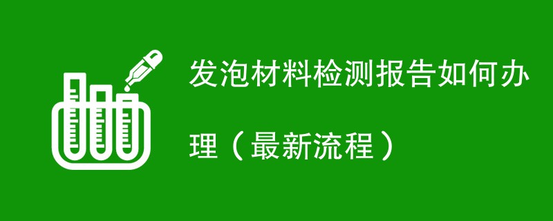 发泡材料检测报告如何办理（最新流程）