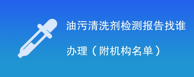 油污清洗剂检测报告找谁办理（附机构名单）