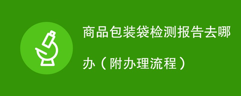 商品包装袋检测报告去哪办（附办理流程）