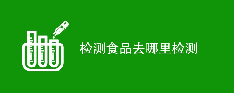 检测食品去哪里检测（机构名单地址）