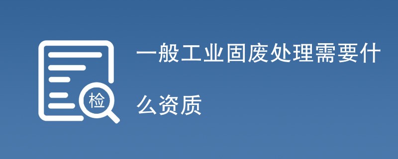 一般工业固废处理需要什么资质