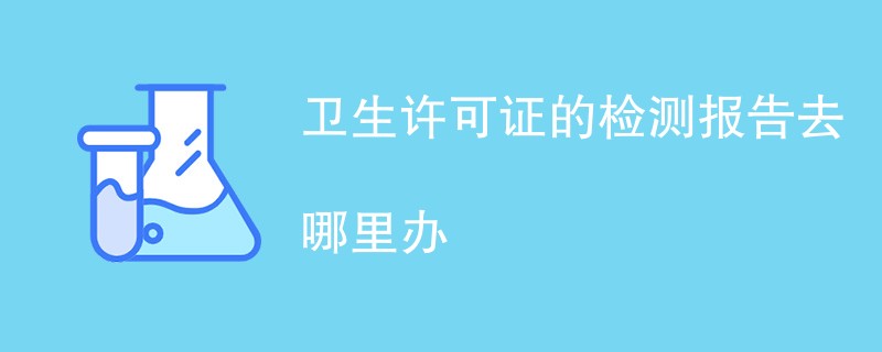 卫生许可证的检测报告去哪里办