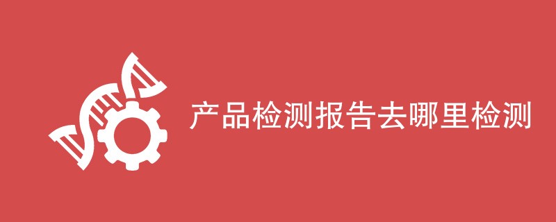 产品检测报告去哪里检测（附详细介绍）