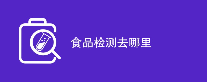 食品检测去哪里（最新内容一览）