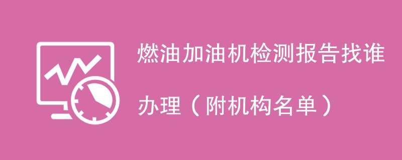 燃油加油机检测报告找谁办理（附机构名单）