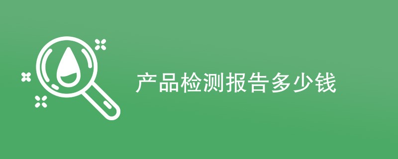 产品检测报告多少钱（附费用明细表）