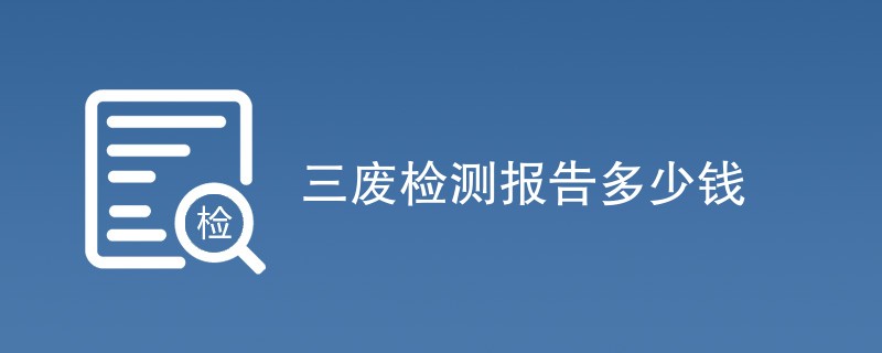 三废检测报告多少钱（收费标准介绍）