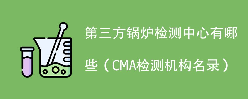 第三方锅炉检测中心有哪些（CMA检测机构名录）