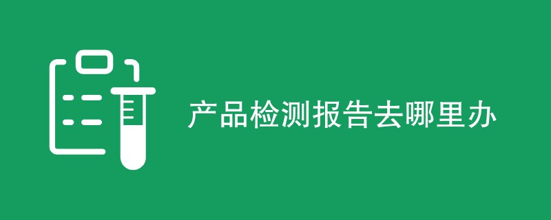 产品检测报告去哪里办（附详细介绍）