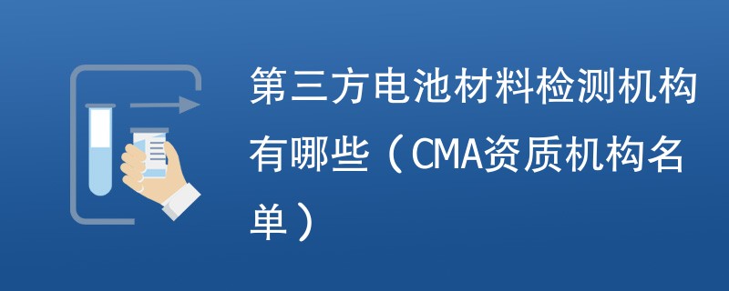 第三方电池材料检测机构有哪些（CMA资质机构名单）