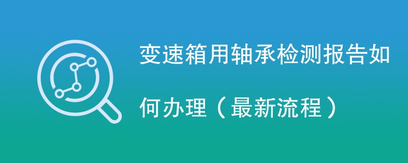 变速箱用轴承检测报告如何办理（最新流程）