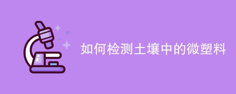 如何检测土壤中的微塑料（检测方法一览）