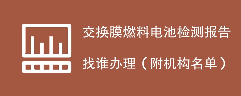 交换膜燃料电池检测报告找谁办理（附机构名单）