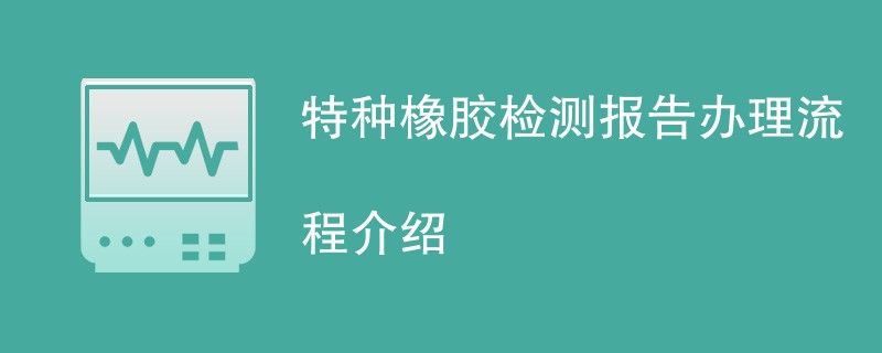 特种橡胶检测报告办理流程介绍